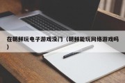 在朝鲜玩电子游戏没门（朝鲜能玩网络游戏吗）