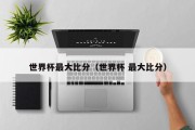 世界杯最大比分（世界杯 最大比分）
