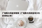 广场舞大妈篮球视频（广场舞大妈和篮球少年的球场之争）