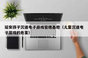 延安孩子沉迷电子游戏管理基地（儿童沉迷电子游戏的危害）
