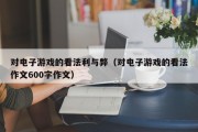 对电子游戏的看法利与弊（对电子游戏的看法作文600字作文）