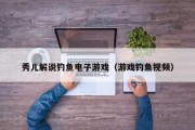 秀儿解说钓鱼电子游戏（游戏钓鱼视频）